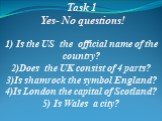 Task 1 Yes- No questions! 1) Is the US the official name of the country? 2)Does the UK consist of 4 parts? 3)Is shamrock the symbol England? 4)Is London the capital of Scotland? 5) Is Wales a city?