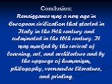 Conclusion: Renaissance was a new age in European civilization that started in Italy in the 14th century and culminated in the 16th century. It was marked by the revival of learning, art, and architecture and by the upsurge of humanism, philosophy, vernacular literature, and printing.
