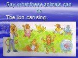 Say what these animals can do The lion can sing.