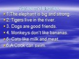 Agree or disagree. 1.The elephant is big and strong. 2. Tigers live in the river. 3. Dogs are good friends. 4. Monkeys don’t like bananas. 5. Cats like milk and meat. 6.А Cock can swim.