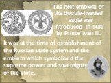 It was at the time of establishment of the Russian state system and the emblem which symbolised the supreme power and sovereignty of the of the state. The first emblem of the double-headed eagle was introduced in 1480 by Prince Ivan III.