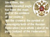 Since then, the double-headed eagle has been the main part of the emblem of our country. But the crown is the symbol of sovereignty both of the Russian Federation ( as a whole ) and of its parts (subject of the Federation).