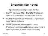 Электронная почта. Протоколы электронной почты SMTP (Simple Mail Transfer Protocol) - простой протокол пересылки почты РОРЗ (Post Office Protocol) - протокол почтового офиса IMAR (Internet Message Access Protocol) протокол Интернет-доступа к сообщениям в виде html-страниц