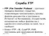 Служба FTP. FTP (File Transfer Protocol – протокол передачи файлов) - средство, позволяющее просматривать архивы файлов документов и программ в Интернет на ftp-серверах, осуществлять копирование любых файлов как с удаленного компьютера на свой, так и наоборот. Клиент FTP - IE, CuteFTP, FAR, программ