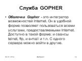 Oболочка Gopher - это интегратор возможностей Internet. Он в удобной форме позволяет пользоваться всеми услугами, предоставляемыми Internet. Доступно в такой форме: и сеансы telnet, ftp, и e-mail и т.п. С одного сервера можно войти в другие.