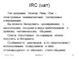 IRC (чат). Тип программ Internet Relay Chat - электронные эквивалентами телефонных конференций. Вы можете беседовать одновременно с несколькими людьми в виде приближенном к прямому человеческому общению. Список популярных irc-серверов можно получить в Интернете. Особенности разговоров в Irc предпола