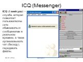 ICQ (Messenger). ICQ (I seek you) – служба, которая позволяет пользователям сети обмениваться сообщениями в реальном времени, а также организовывать чат (беседу), передавать файлы.