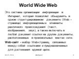 World Wide Web. Это система организации информации в Интернет, которая позволяет объединять в одном структурированном документе (Web - странице) информационные элементы различного происхождения (текст, изображения, звук), а также включать в любой документ ссылки на другие документы, расположенные в 