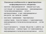 Основные особенности и характеристики информационного общества: наличие информационной инфраструктуры, состоящей из трансграничных информационно-телекоммуникационных сетей и распределенных в них информационных ресурсов как запасов знаний; массовое применение персональных компьютеров, подключенных к 