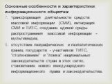 Основные особенности и характеристики информационного общества: трансформация деятельности средств массовой информации (СМИ), интеграция СМИ и ТИТС, создание единой среды распространения массовой информации - мультимедиа; отсутствие географических и геополитических границ государств - участников ТИТ