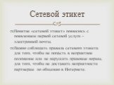 Понятие «сетевой этикет» появилось с появлением первой сетевой услуги – электронной почты. Важно соблюдать правила сетевого этикета для того, чтобы не попасть в неприятное положение или не нарушить правовые нормы, для того, чтобы не доставить неприятности партнерам по общению в Интернете. Сетевой эт