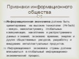 Информационная экономика должна быть ориентирована на высокие технологии (Hi-Tech) – микро-, наноэлектронику, глобальные коммуникации, накопление и распространение данных и знаний, экономию времени, энергии и других общественных ресурсов, разработку и внедрение интеллектуальных продуктов. Информацио