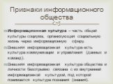 Информационная культура – часть общей культуры социума, организующая социальную жизнь через информационную сферу. Внешняя информационная культура есть культура коммуникации и управления (данных и команд). Внешняя информационная культура общества и личности безотрывно связана с их внутренней информац