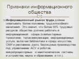 Информационный рынок труда должен охватывать более половины трудоспособного населения. Это значит, что более 50% трудовых ресурсов общества должно работать в информационной сфере (компьютерные технологии; телекоммуникации; информационные услуги, включая библиотеки и сферу искусства; СМИ и рекламное 