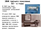 ЭВМ третьего поколение 60 – е годы. В 1960 году была запатентована идея монолитной интегральной схемы. 19 марта 1964 года руководство фирмы IBM приняло решение о разработке и запуске в производство семейства ЭВМ IBM 360 ставших первыми компьютерами третьего поколения.