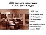 ЭВМ третьего поколение СССР. 60 – е годы. 1967 год. Под руководством С.А.Лебедева и В.М.Мельникова создана быстродействующая вычислительная машина БЭСМ - 6