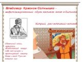 Владимир Красное Солнышко – мифологизированный образ великого князя в былинах. Идеальный князь, правитель, объединяющий вокруг себя всё лучшее и организующий защиту Киева и всей Руси от внешних сил. Хитрый, расчетливый человек.