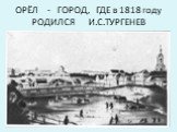 ОРЁЛ - ГОРОД, ГДЕ в 1818 году РОДИЛСЯ И.С.ТУРГЕНЕВ