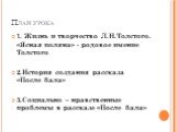 План урока. 1. Жизнь и творчество Л.Н.Толстого. «Ясная поляна» - родовое имение Толстого 2.История создания рассказа «После бала» 3.Социально – нравственные проблемы в рассказе «После бала»