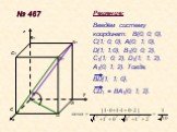 № 467 A B C D1 A1 B1 C1. Решение: Введём систему координат: В(0; 0; 0), С(1; 0; 0), А(0; 1; 0), D(1; 1;0), B1(0; 0; 2), C1(1; 0; 2), D1(1; 1; 2), A1(0; 1; 2). Тогда, BD{1; 1; 0}, CD1 = BA1{0; 1; 2}.