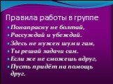 Правила работы в группе. Понапрасну не болтай, Рассуждай и убеждай. Здесь не нужен шум и гам, Ты решай задачи сам. Если же не сможешь вдруг, Пусть придёт на помощь друг.