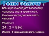 Врачи рекомендуют взрослому человеку спать треть суток. Сколько часов должен спать человек? 24 : 3 = 8 (ч)‏ Решение : Реши задачу : Ответ : 8 часов должен спать человек.