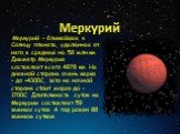 Меркурий – ближайшая к Солнцу планета, удаленная от него в среднем на 58 млн.км. Диаметр Меркурия составляет всего 4878 км. На дневной стороне очень жарко – до +4300С, зато на ночной стороне стоит мороз до -1700С. Длительность суток на Меркурии составляет 59 земных суток. А год равен 88 земным сутка