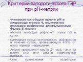 Критерии патологического ГЭР при рН-метрии. учитывается общее время рН в пищеводе менее 4, количество эпизодов рефлюкса длительностью более 5 минут: частота эпизодов рефлюкса более 50 в сутки суммарная продолжительность рефлюксов в течение суток, превышающая 4-5% от всего периода наблюдения. Анализ 