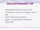 Патологический ГЭР. наблюдается более 2 раз в сутки возникает через час и позднее после еды носит обильный характер ведёт к повреждению слизистой пищевода.