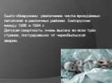 Было обнаружено увеличение числа врождённых патологий в различных районах Белоруссии между 1986 и 1994 г. Детская смертность очень высока во всех трёх странах, пострадавших от чернобыльской аварии.