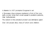 A disaster in 1937 prompted Congress to act A Tennessee drug company marketed a form of the new sulfa wonder drug that would appeal to pediatric patients, Elixir Sulfanilamide The solvent in this untested product was diethylene glycol Over 100 people died, many of whom were children