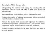 Currently the FDA is charged with: Safeguarding the nations food supply, by ensuring that all ingredients used in foods are safe, & that food is free of contaminants Approves all new food additives before they can be used Monitors the safety of dietary supplements & the content of infant for