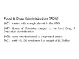 Food & Drug Administration (FDA) 1862, started with a single chemist in the USDA 1927, Bureau of Chemistry changed to the Food, Drug, & Insecticide Administration 1930, name was shortened to the present version 2001, staff ~9,100 employees & a budget of alt=.3 billion