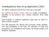 Investigational New Drug Application (IND) The IND is reviewed by both the FDA and a local IRB An Institutional Review Board (IRB) is a panel of physicians, scientists, & lay persons who oversee research done using humans Each hospital or research institution must have an IRB if it allows human 