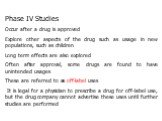 Phase IV Studies Occur after a drug is approved Explore other aspects of the drug such as usage in new populations, such as children Long term effects are also explored Often after approval, some drugs are found to have unintended usages These are referred to as off-label uses It is legal for a phys