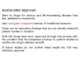 Accelerated Approval Given to drugs for serious and life-threatening illnesses that lack satisfactory treatments Uses surrogate endpoints instead of traditional measures These can be laboratory findings that are not directly related to patient survival or function Most HIV drugs have been approved t