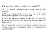 Adverse Events Reporting System (AERS) The FDA requires manufacturers to report adverse drug reactions Health care professionals & consumers can also send reports voluntarily through the MedWatch program If there are significant adverse effects the FDA may take regulatory actions to improve prod