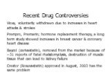 Recent Drug Controversies Vioxx, voluntarily withdrawn due to increases in heart attacks & strokes Prempro, Premarin; hormone replacement therapy, a long term study showed increases in breast cancer & coronary heart disease Baycol (cerivastatin), removed from the market because of ~31 report