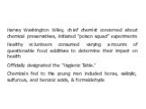 Harvey Washington Wiley, chief chemist concerned about chemical preservatives, initiated "poison squad" experiments Healthy volunteers consumed varying amounts of questionable food additives to determine their impact on health Officially designated the “Hygienic Table.” Chemicals fed to th