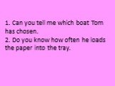 1. Can you tell me which boat Tom has chosen. 2. Do you know how often he loads the paper into the tray.