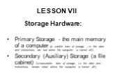 LESSON VII. Storage Hardware: Primary Storage - the main memory of a computer (a volatile form of storage , i.e. the data and instructions are lost when the computer is turned off.) Secondary (Auxiliary) Storage (a file cabinet) (a nonvolatile form of storage, i.e. the data and instructions remain i