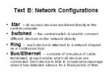 Text B: Network Configurations. Star - all access devices are linked directly to the central computer Switched – the central switch is used to connect different devices on the network directly Ring – each device is attached to a network shaped as a continuous loop Bus/Ethernet – consists of one piec