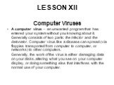 LESSON XII. Computer Viruses A computer virus – an unwanted program that has entered your system without you knowing about it. Generally consists of two parts: the infector and the detonator. Computer virus like a disease can spread (via floppies transported from computer to computer, or networks) t