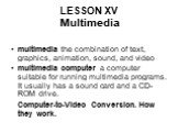 LESSON XV Multimedia. multimedia the combination of text, graphics, animation, sound, and video multimedia computer a computer suitable for running multimedia programs. It usually has a sound card and a CD-ROM drive. Computer-to-Video Conversion. How they work.