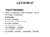 LESSON VI. Input Hardware: Using a Keyboard (with keyboard entry) Not using a keyboard Terminals: A dumb terminal E.g. A financial transaction terminal A smart terminal E.g. A point-of-sale terminal An intelligent terminal E.g.An integrated workstation A portable terminal, a handheld terminal