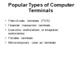 Popular Types of Computer Terminals. Point-of-sale terminals (POS) Financial transaction terminals Executive workstations or integrated workstations Portable terminals Microcomputers used as terminals
