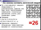 Но у получившегося квадрата обнаруживается и дополнительное свойство: все пары чисел, расположенные симметрично относительно центральной клетки, дают одинаковые суммы. Например: 1+25=19+7=18+8=23+3= =6+20=2+24=4+22 и т. д. Магические квадраты, обладающие таким свойством, называются симметричными. =2