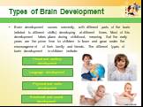 Types of Brain Development. Brain development occurs unevenly, with different parts of the brain (related to different skills) developing at different times. Most of this development takes place during childhood, meaning that the early years are the prime time for children to learn and grow under th