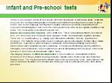 Infant and Pre-school tests. Infant scales and pre-school tests measure different components of intellectual ability. Infant tests measure the developmental progress of babies and children focussing on areas such as gross-motor, fine-motor, language development, adaptive behaviour, personal-social b