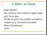 A letter to Santa. Dear Santa! My name is John and I’m eight years old. I’m a boy. I’d like to get a toy soldier, a book or sweets as a Christmas present. Merry Christmas! John